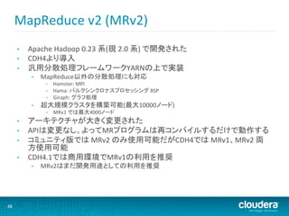 MapReduce	
  v2	
  (MRv2)	
  
         •    Apache	
  Hadoop	
  0.23	
  系(現	
  2.0	
  系)	
  で開発された	
  
         •    CDH4より導入	
  
         •    汎用分散処理フレームワークYARNの上で実装	
  
               •    MapReduce以外の分散処理にも対応	
  
                     •    Hamster:	
  MPI	
  
                     •    Hama:	
  バルクシンクロナスプロセッシング	
  BSP	
  
                     •    Giraph:	
  グラフ処理	
  
               •    超大規模クラスタを構築可能(最大10000ノード)	
  
                     •    MRv1	
  では最大4000ノード	
  
         •  アーキテクチャが大きく変更された	
  
         •  APIは変更なし。よってMRプログラムは再コンパイルするだけで動作する	
  
         •  コミュニティ版では	
  MRv2	
  のみ使用可能だがCDH4では	
  MRv1、MRv2	
  両
            方使用可能	
  
         •  CDH4.1では商用環境でMRv1の利用を推奨	
  
               •    MRv2はまだ開発用途としての利用を推奨	
  




48	
  
 