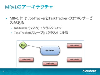 MRv1のアーキテクチャ	
            MapReduce Job Submission
         •  MRv1	
  には JobTrackerとTaskTracker	
  の2つのサービ
            スがある	
  
              A client submits a job to the JobTracker
           •     –  JobTracker assigns a job ID
                JobTracker(マスタ):	
  1クラスタに1つ	
  
                 –  Client calculates the input splits for the job
           •    TaskTracker(スレーブ):	
  1クラスタに多数	
                 –  Client adds job code and configuration to HDFS


                     Client                                 TaskTracker

                                         JobTracker




                      TaskTracker                           TaskTracker

                                         TaskTracker



49	
  
 