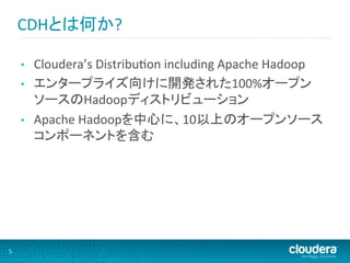 CDHとは何か?	
  

        •    Cloudera’s	
  DistribuMon	
  including	
  Apache	
  Hadoop	
  
        •    エンタープライズ向けに開発された100%オープン
             ソースのHadoopディストリビューション	
  
        •    Apache	
  Hadoopを中心に、10以上のオープンソース
             コンポーネントを含む	
  




5	
  
 