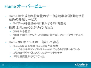 Flume	
  オーバービュー	
  

         •    Flume	
  は生成される大量のデータを効率よく移動させる
              ための分散サービス	
  
              •    ログデータを直接HDFSに投入するのに理想的	
  
         •    従来は	
  Flume	
  OG	
  がメインだった	
  
              •    CDH3	
  から追加	
  
              •    CDH4	
  ではアドオンとして利用可能だが、フェードアウトする予
                   定	
  
         •    Flume	
  NG	
  は	
  CDH4	
  の一部として存在	
  
              •    Flume	
  NG	
  の	
  API	
  は	
  Flume	
  OG	
  と非互換	
  
                     •    しかし大半のコンセプトは	
  Flume	
  NG	
  でもそのまま使われている	
  
              •    よりわかりやすくシンプルなアーキテクチャ	
  
              •    メモリ消費量が少なくなった	
  

52	
  
 