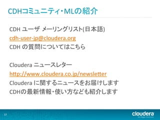 CDHコミュニティ・MLの紹介	
  

         CDH	
  ユーザ メーリングリスト(日本語)	
  
         cdh-­‐user-­‐jp@cloudera.org	
  
         CDH	
  の質問についてはこちら	
  
         	
  
         Cloudera	
  ニュースレター	
  
         hHp://www.cloudera.co.jp/newsleHer	
  
         Cloudera	
  に関するニュースをお届けします	
  
         CDHの最新情報・使い方なども紹介します	
  
         	
  
         	
  
57	
  
 