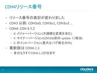 CDH4リリース番号	
  

        •    リリース番号の表記が変わりました	
  
        •    CDH3	
  以前:	
  CDH3u0,	
  CDH3u1,	
  CDH3u2	
  …	
  
        •    CDH4:	
  CDH	
  X.Y.Z	
  
             •    X:	
  メジャーバージョン(大規模な変更を含む)	
  
             •    Y:	
  マイナーバージョン(CDH3以前の	
  update	
  	
  に相当)	
  
             •    Z:	
  ポイントバージョン(重大なバグ修正のみ)	
  
        •    最新版は	
  CDH4.1.1	
  
             •    多分もうすぐCDH4.1.2が出ます	
  



9	
  
 