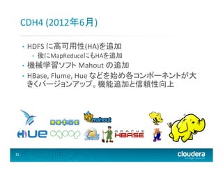 CDH4	
  (2012年6月)	
  
• 

HDFS	
  に高可用性(HA)を追加	
  
• 

後にMapReduceにもHAを追加	
  

機械学習ソフト	
  Mahout	
  の追加	
  
•  HBase,	
  Flume,	
  Hue	
  などを始め各コンポーネントが大
きくバージョンアップ。機能追加と信頼性向上	
  
• 

15	
  

 