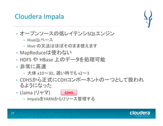 Cloudera	
  Impala	
  
• 

オープンソースの低レイテンシSQLエンジン	
  
• 
• 

HiveQLベース	
  
Hive	
  の文法はほぼそのまま使えます	
  

MapReduceは使わない	
  
•  HDFS	
  や HBase	
  上のデータを処理可能	
  
•  非常に高速	
  
• 

• 

大体	
  x10〜30、遅い時でも	
  x2〜3	
  

CDH5から正式にCDHコンポーネントの一つとして扱われ
るようになった	
  
CDH5	
  
•  Llama	
  (リャマ)	
  
• 

• 

27	
  

ImpalaをYARNからリソース管理する	
  

 