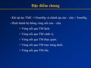Đặc điểm chung

- Khí áp lực TMC >15mmHg và chênh áp cửa – chủ > 5mmHg.
- Hình thành hệ thống vòng nối cửa – chủ.
       + Vòng nối qua TM lách.
       + Vòng nối qua TM vành vị.
       + Vòng nối qua TM thực quản.
       + Vòng nối qua TM trực tràng dưới.
       + Vòng nối qua TM rốn.
 