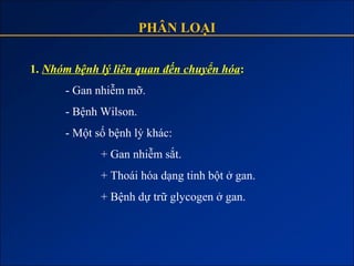 PHÂN LOẠI

1. Nhóm bệnh lý liên quan đến chuyển hóa:
      - Gan nhiễm mỡ.
      - Bệnh Wilson.
      - Một số bệnh lý khác:
             + Gan nhiễm sắt.
             + Thoái hóa dạng tinh bột ở gan.
             + Bệnh dự trữ glycogen ở gan.
 