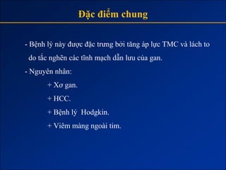 Đặc điểm chung

- Bệnh lý này được đặc trưng bởi tăng áp lực TMC và lách to
 do tắc nghẽn các tĩnh mạch dẫn lưu của gan.
- Nguyên nhân:
       + Xơ gan.
       + HCC.
       + Bệnh lý Hodgkin.
       + Viêm màng ngoài tim.
 