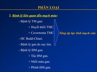 PHÂN LOẠI

2. Bệnh lý liên quan đến mạch máu:
      - Bệnh lý TM gan:
             + Huyết khối TMC.
             + Cavernoma TMC.        Tăng áp lực tĩnh mạch cửa
      - HC Budd-Chiari.
      - Bệnh lý gan do suy tim.
      - Bệnh lý ĐM gan:
             + Tắc ĐM gan.
             + Nhồi máu gan.
             + Phình ĐM gan.
 