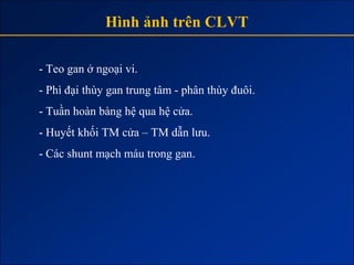 Hình ảnh trên CLVT

- Teo gan ở ngoại vi.
- Phì đại thùy gan trung tâm - phân thùy đuôi.
- Tuần hoàn bàng hệ qua hệ cửa.
- Huyết khối TM cửa – TM dẫn lưu.
- Các shunt mạch máu trong gan.
 