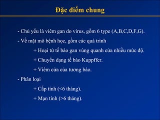 Đặc điểm chung

- Chủ yếu là viêm gan do virus, gồm 6 type (A,B,C,D,F,G).
- Về mặt mô bệnh học, gồm các quá trình
       + Hoại tử tế bào gan vùng quanh cửa nhiều mức độ.
       + Chuyển dạng tế bào Kuppffer.
       + Viêm cửa của tương bào.
- Phân loại
       + Cấp tính (<6 tháng).
       + Mạn tính (>6 tháng).
 