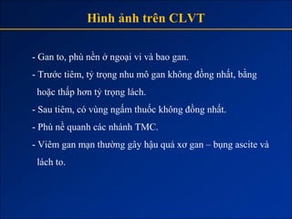Hình ảnh trên CLVT

- Gan to, phù nền ở ngoại vi và bao gan.
- Trước tiêm, tỷ trọng nhu mô gan không đồng nhất, bằng
 hoặc thấp hơn tỷ trọng lách.
- Sau tiêm, có vùng ngấm thuốc không đồng nhất.
- Phù nề quanh các nhánh TMC.
- Viêm gan mạn thường gây hậu quả xơ gan – bụng ascite và
 lách to.
 