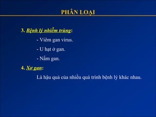 PHÂN LOẠI

3. Bệnh lý nhiễm trùng:
      - Viêm gan virus.
      - U hạt ở gan.
      - Nấm gan.
4. Xơ gan:
      Là hậu quả của nhiều quá trình bệnh lý khác nhau.
 