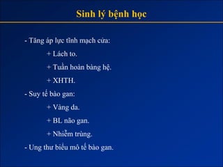 Sinh lý bệnh học

- Tăng áp lực tĩnh mạch cửa:
       + Lách to.
       + Tuần hoàn bàng hệ.
       + XHTH.
- Suy tế bào gan:
       + Vàng da.
       + BL não gan.
       + Nhiễm trùng.
- Ung thư biểu mô tế bào gan.
 