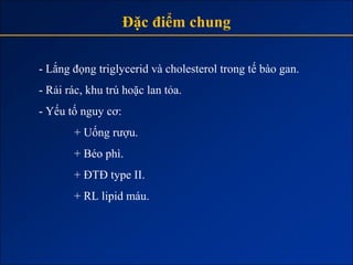 Đặc điểm chung

- Lắng đọng triglycerid và cholesterol trong tế bào gan.
- Rải rác, khu trú hoặc lan tỏa.
- Yếu tố nguy cơ:
       + Uống rượu.
       + Béo phì.
       + ĐTĐ type II.
       + RL lipid máu.
 