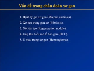 Vấn đề trong chẩn đoán xơ gan

1. Bệnh lý giả xơ gan (Micmic cirrhosis).
2. Xơ hóa trong gan xơ (Fibriosis).
3. Nốt tân tạo (Regeneration nodule).
4. Ung thư biểu mô tế bào gan (HCC).
5. U máu trong xơ gan (Hemangioma).
 