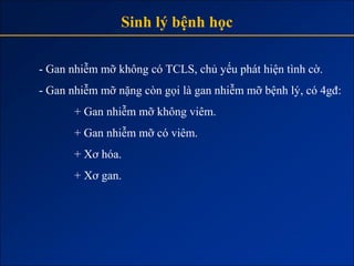 Sinh lý bệnh học

- Gan nhiễm mỡ không có TCLS, chủ yếu phát hiện tình cờ.
- Gan nhiễm mỡ nặng còn gọi là gan nhiễm mỡ bệnh lý, có 4gđ:
       + Gan nhiễm mỡ không viêm.
       + Gan nhiễm mỡ có viêm.
       + Xơ hóa.
       + Xơ gan.
 