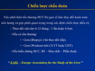 Chiến lược chẩn đoán

 Việc phát hiện tổn thương HCC/Xơ gan sẽ làm thay đổi hoàn toàn
tiên lượng và góp phần quan trọng trong xác định chiến lược điều trị.
       - Theo dõi siêu âm 6-12 tháng / 1 lần hoặc ít hơn.
       - Nếu có tổn thương:
              + <2cm (Biopsy(-) thì theo dõi tiếp).
              + >2cm (Washout trên CLVT hoặc CHT)
       - Nếu biến chứng HCC: RF – Hóa chất – Phẫu thuật.


     “ EASL – Europe Association for the Study of the Liver ”
 