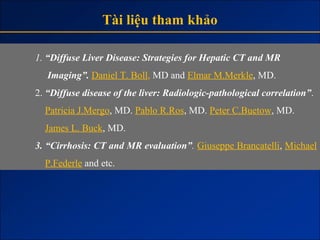 Tài liệu tham khảo

1. “Diffuse Liver Disease: Strategies for Hepatic CT and MR
   Imaging”. Daniel T. Boll, MD and Elmar M.Merkle, MD.
2. “Diffuse disease of the liver: Radiologic-pathological correlation”.
  Patricia J.Mergo, MD. Pablo R.Ros, MD. Peter C.Buetow, MD.
  James L. Buck, MD.
3. “Cirrhosis: CT and MR evaluation”. Giuseppe Brancatelli, Michael
  P.Federle and etc.
 