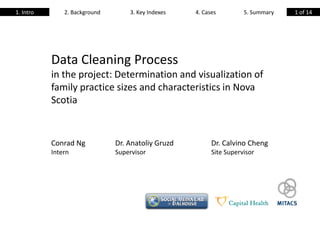 1. Intro       2. Background       3. Key Indexes   4. Cases         5. Summary   1 of 14




           Data Cleaning Process
           in the project: Determination and visualization of
           family practice sizes and characteristics in Nova
           Scotia


           Conrad Ng           Dr. Anatoliy Gruzd         Dr. Calvino Cheng
           Intern              Supervisor                 Site Supervisor
 