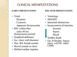CLINICAL MENIFESTATIONS
EARLY PRESENTATION
 Triad-
◦ Dyspnea
◦ Cyanosis
◦ Apparent Dextrocardia
 RD- within 6hrs
-after 48 hrs
(honeymoon period)
 Scaphoid abdomen
 Inc. chest wall diameter
 Dec. B/L breath sounds
 Bowel sounds in chest
 Shifted cardiac impulse
DELAYED PRESENTATION
 Vomitings
 Mild RD
 Intestinal obstruction
 Incarceration of intestine
Iscemia
Sepsis
Shock
 Sudden death
 Gp. B Strepto. Sepsis
(asso. with Rt. sided
CDH)
 