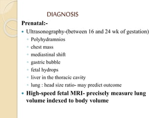 DIAGNOSIS
Prenatal:-
 Ultrasonography-(between 16 and 24 wk of gestation)
◦ Polyhydramnios
◦ chest mass
◦ mediastinal shift
◦ gastric bubble
◦ fetal hydrops
◦ liver in the thoracic cavity
◦ lung : head size ratio- may predict outcome
 High-speed fetal MRI- precisely measure lung
volume indexed to body volume
 