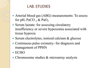 LAB. STUDIES
 Arterial blood gas (ABG) measurements: To assess
for pH, PaCO 2 & PaO2
 Serum lactate: for assessing circulatory
insufficiency or severe hypoxemia associated with
tissue hypoxia
 Serum electrolytes, ionized calcium & glucose
 Continuous pulse oximetry- for diagnosis and
management of PPHN
 ECHO
 Chromosome studies & microarray analysis
 