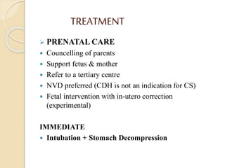 TREATMENT
 PRENATAL CARE
 Councelling of parents
 Support fetus & mother
 Refer to a tertiary centre
 NVD preferred (CDH is not an indication for CS)
 Fetal intervention with in-utero correction
(experimental)
IMMEDIATE
 Intubation + Stomach Decompression
 