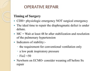 OPERATIVE REPAIR
Timing of Surgery
 CDH= physiologic emergency NOT surgical emergency
 The ideal time to repair the diaphragmatic defect is under
debate.
 MC = Wait at least 48 hr after stabilization and resolution
of the pulmonary hypertension
 Indicators of stability:-
◦ the requirement for conventional ventilation only
◦ a low peak inspiratory pressure
◦ Fio2 <50
 Newborn on ECMO- consider weaning off before Sx
repair
 