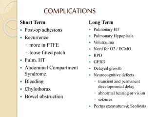 COMPLICATIONS
Short Term
 Post-op adhesions
 Recurrence
◦ more in PTFE
◦ loose fitted patch
 Pulm. HT
 Abdominal Compartment
Syndrome
 Bleeding
 Chylothorax
 Bowel obstruction
Long Term
 Pulmonary HT
 Pulmonary Hypoplasia
 Volutrauma
 Need for O2 / ECMO
 BPD
 GERD
 Delayed growth
 Neurocognitive defects
◦ transient and permanent
developmental delay
◦ abnormal hearing or vision
◦ seizures
 Pectus excavatum & Scoliosis
 
