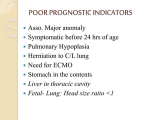 POOR PROGNOSTIC INDICATORS
 Asso. Major anomaly
 Symptomatic before 24 hrs of age
 Pulmonary Hypoplasia
 Herniation to C/L lung
 Need for ECMO
 Stomach in the contents
 Liver in thoracic cavity
 Fetal- Lung: Head size ratio <1
 
