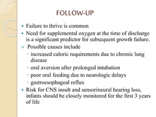FOLLOW-UP
 Failure to thrive is common
 Need for supplemental oxygen at the time of discharge
is a significant predictor for subsequent growth failure.
 Possible causes include
◦ increased caloric requirements due to chronic lung
disease
◦ oral aversion after prolonged intubation
◦ poor oral feeding due to neurologic delays
◦ gastroesophageal reflux
 Risk for CNS insult and sensorineural hearing loss,
infants should be closely monitored for the first 3 years
of life
 
