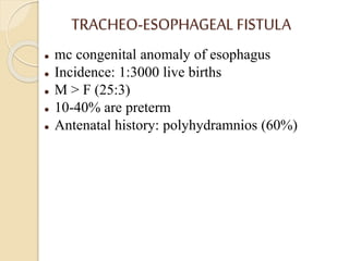 TRACHEO-ESOPHAGEAL FISTULA
 mc congenital anomaly of esophagus
 Incidence: 1:3000 live births
 M > F (25:3)
 10-40% are preterm
 Antenatal history: polyhydramnios (60%)
 