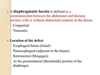  A diaphragmatic hernia is defined as a
communication between the abdominal and thoracic
cavities with or without abdominal contents in the thorax.
◦ Congenital
◦ Traumatic
 Location of the defect
◦ Esophageal hiatus (hiatal)
◦ Paraesophageal (adjacent to the hiatus)
◦ Retrosternal (Morgagni)
◦ At the posterolateral (Bochdalek) portion of the
diaphragm
 