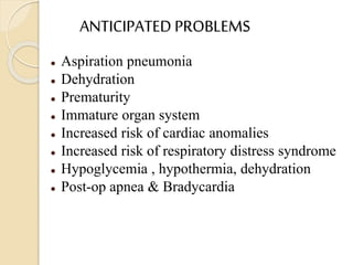 ANTICIPATED PROBLEMS
 Aspiration pneumonia
 Dehydration
 Prematurity
 Immature organ system
 Increased risk of cardiac anomalies
 Increased risk of respiratory distress syndrome
 Hypoglycemia , hypothermia, dehydration
 Post-op apnea & Bradycardia
 