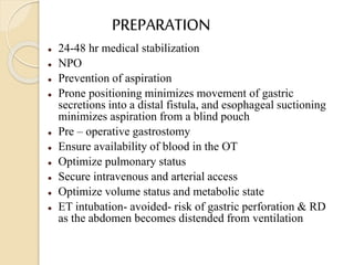 PREPARATION
 24-48 hr medical stabilization
 NPO
 Prevention of aspiration
 Prone positioning minimizes movement of gastric
secretions into a distal fistula, and esophageal suctioning
minimizes aspiration from a blind pouch
 Pre – operative gastrostomy
 Ensure availability of blood in the OT
 Optimize pulmonary status
 Secure intravenous and arterial access
 Optimize volume status and metabolic state
 ET intubation- avoided- risk of gastric perforation & RD
as the abdomen becomes distended from ventilation
 
