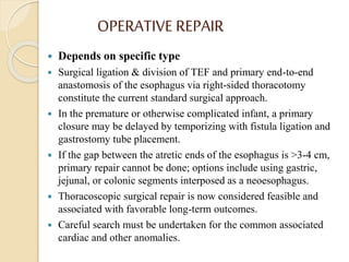 OPERATIVE REPAIR
 Depends on specific type
 Surgical ligation & division of TEF and primary end-to-end
anastomosis of the esophagus via right-sided thoracotomy
constitute the current standard surgical approach.
 In the premature or otherwise complicated infant, a primary
closure may be delayed by temporizing with fistula ligation and
gastrostomy tube placement.
 If the gap between the atretic ends of the esophagus is >3-4 cm,
primary repair cannot be done; options include using gastric,
jejunal, or colonic segments interposed as a neoesophagus.
 Thoracoscopic surgical repair is now considered feasible and
associated with favorable long-term outcomes.
 Careful search must be undertaken for the common associated
cardiac and other anomalies.
 
