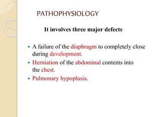 PATHOPHYSIOLOGY
It involves three major defects
 A failure of the diaphragm to completely close
during development.
 Herniation of the abdominal contents into
the chest.
 Pulmonary hypoplasia.
 