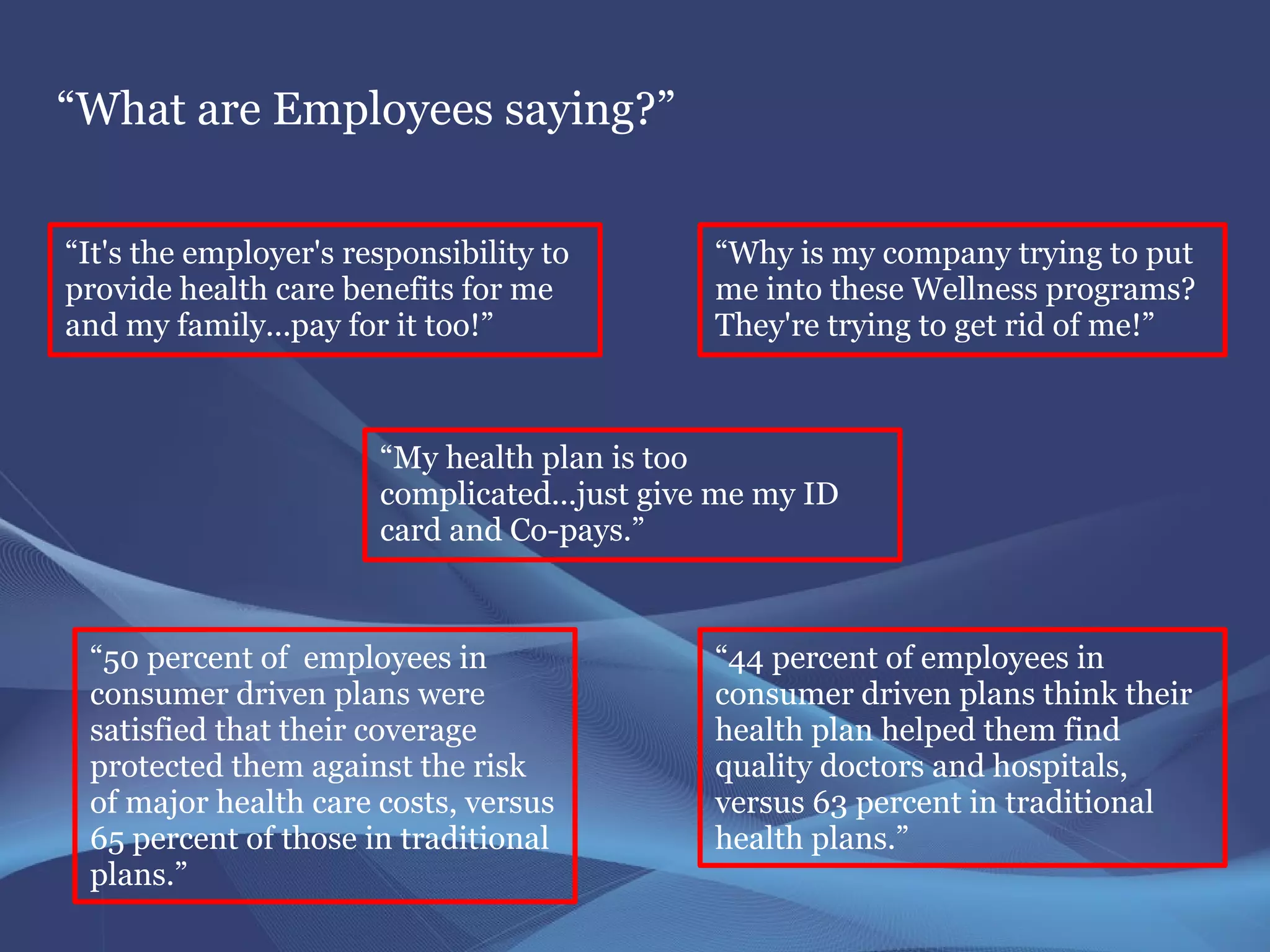 “What are Employees saying?”


“It's the employer's responsibility to        “Why is my company trying to put
provide health care benefits for me           me into these Wellness programs?
and my family...pay for it too!”              They're trying to get rid of me!”



                       “My health plan is too
                       complicated...just give me my ID
                       card and Co-pays.”



 “50 percent of employees in                  “44 percent of employees in
 consumer driven plans were                   consumer driven plans think their
 satisfied that their coverage                health plan helped them find
 protected them against the risk              quality doctors and hospitals,
 of major health care costs, versus           versus 63 percent in traditional
 65 percent of those in traditional           health plans.”
 plans.”
 