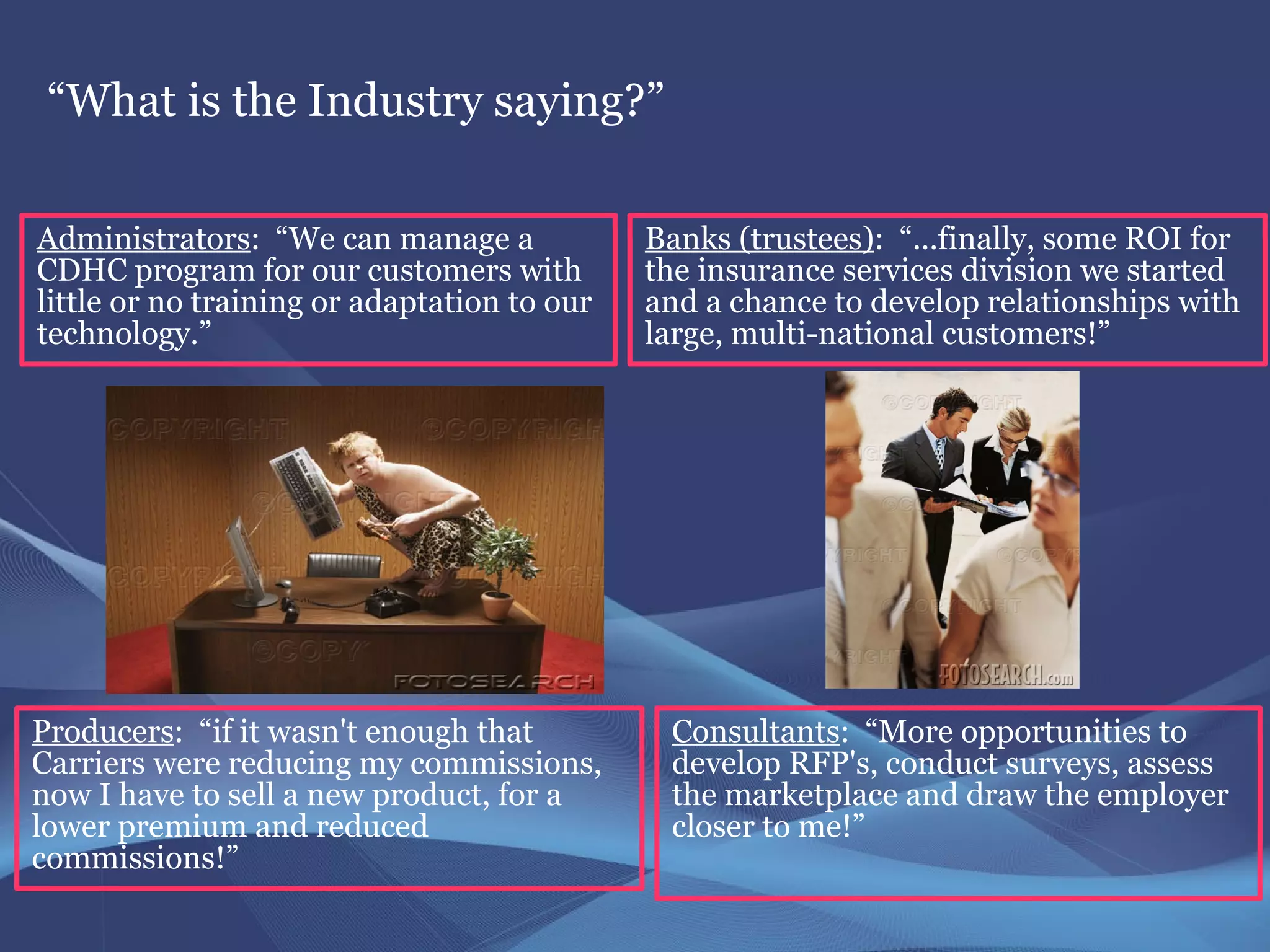 “What is the Industry saying?”

Administrators: “We can manage a             Banks (trustees): “...finally, some ROI for
CDHC program for our customers with          the insurance services division we started
little or no training or adaptation to our   and a chance to develop relationships with
technology.”                                 large, multi-national customers!”




Producers: “if it wasn't enough that          Consultants: “More opportunities to
Carriers were reducing my commissions,        develop RFP's, conduct surveys, assess
now I have to sell a new product, for a       the marketplace and draw the employer
lower premium and reduced                     closer to me!”
commissions!”
 