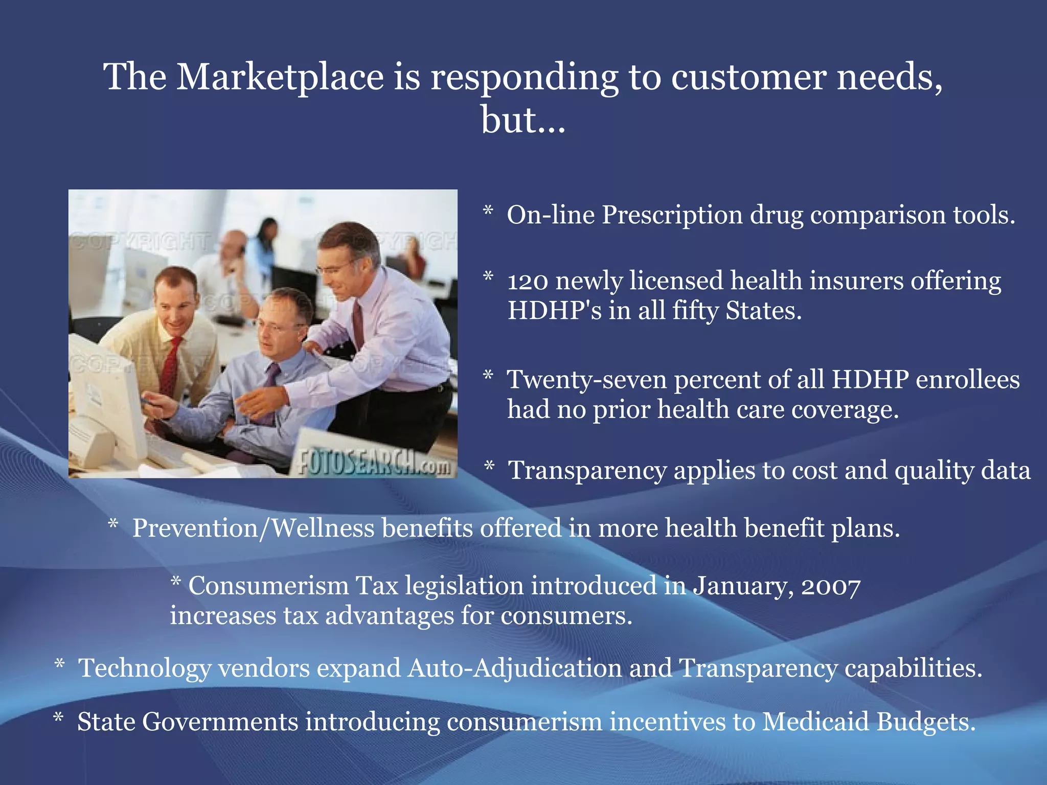 The Marketplace is responding to customer needs,
                          but...

                                    * On-line Prescription drug comparison tools.

                                    * 120 newly licensed health insurers offering
                                      HDHP's in all fifty States.

                                    * Twenty-seven percent of all HDHP enrollees
                                      had no prior health care coverage.

                                    * Transparency applies to cost and quality data

    * Prevention/Wellness benefits offered in more health benefit plans.

         * Consumerism Tax legislation introduced in January, 2007
         increases tax advantages for consumers.

* Technology vendors expand Auto-Adjudication and Transparency capabilities.

* State Governments introducing consumerism incentives to Medicaid Budgets.
 
