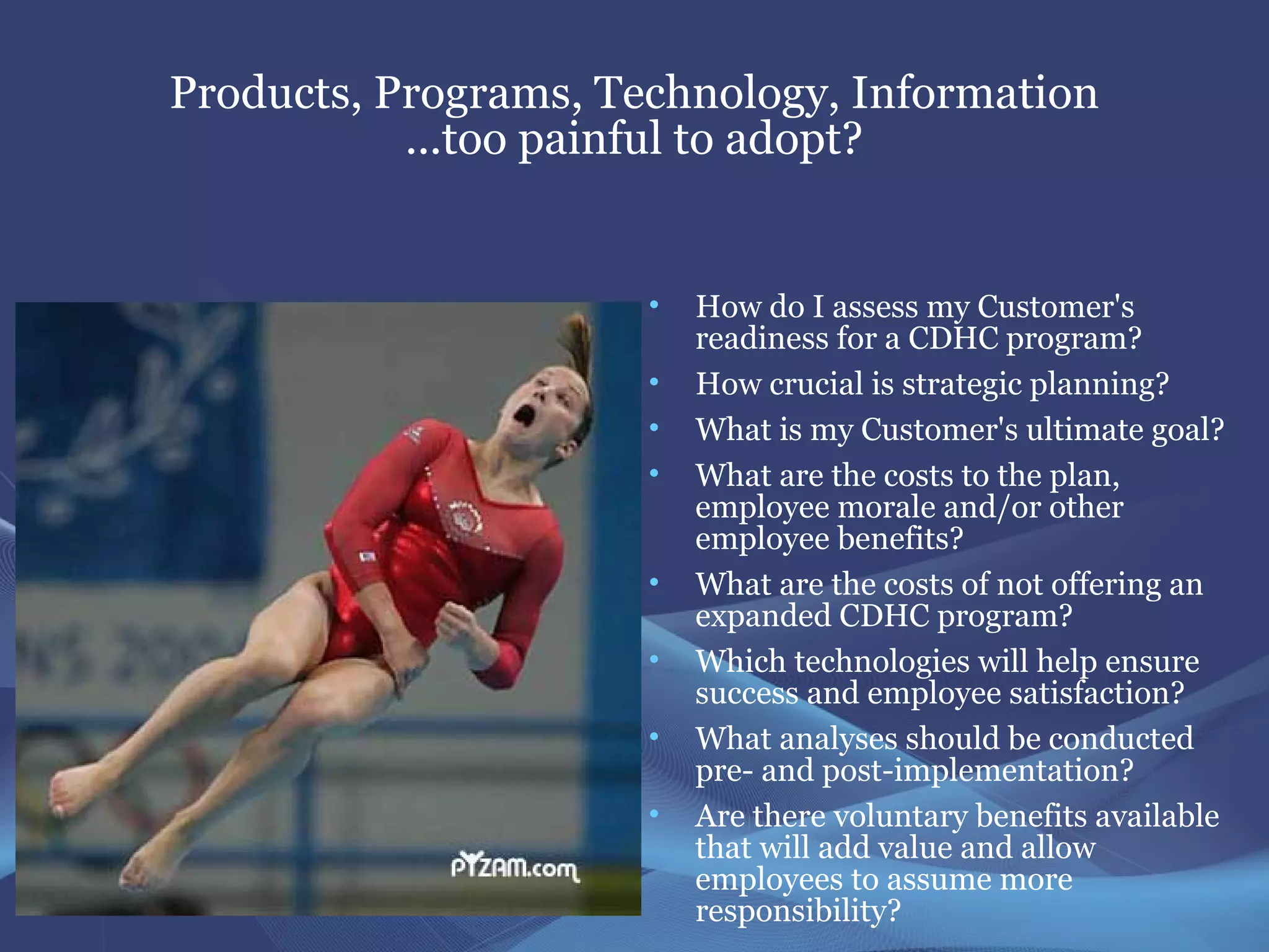 Products, Programs, Technology, Information
           ...too painful to adopt?


                      •   How do I assess my Customer's
                          readiness for a CDHC program?
                      •   How crucial is strategic planning?
                      •   What is my Customer's ultimate goal?
                      •   What are the costs to the plan,
                          employee morale and/or other
                          employee benefits?
                      •   What are the costs of not offering an
                          expanded CDHC program?
                      •   Which technologies will help ensure
                          success and employee satisfaction?
                      •   What analyses should be conducted
                          pre- and post-implementation?
                      •   Are there voluntary benefits available
                          that will add value and allow
                          employees to assume more
                          responsibility?
 