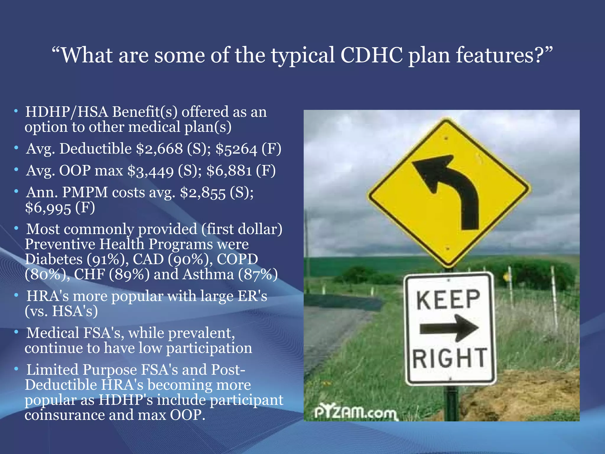 “What are some of the typical CDHC plan features?”

• HDHP/HSA Benefit(s) offered as an
    option to other medical plan(s)
•   Avg. Deductible $2,668 (S); $5264 (F)
•   Avg. OOP max $3,449 (S); $6,881 (F)
•   Ann. PMPM costs avg. $2,855 (S);
    $6,995 (F)
•   Most commonly provided (first dollar)
    Preventive Health Programs were
    Diabetes (91%), CAD (90%), COPD
    (80%), CHF (89%) and Asthma (87%)
•   HRA's more popular with large ER's
    (vs. HSA's)
•   Medical FSA's, while prevalent,
    continue to have low participation
•   Limited Purpose FSA's and Post-
    Deductible HRA's becoming more
    popular as HDHP's include participant
    coinsurance and max OOP.
 
