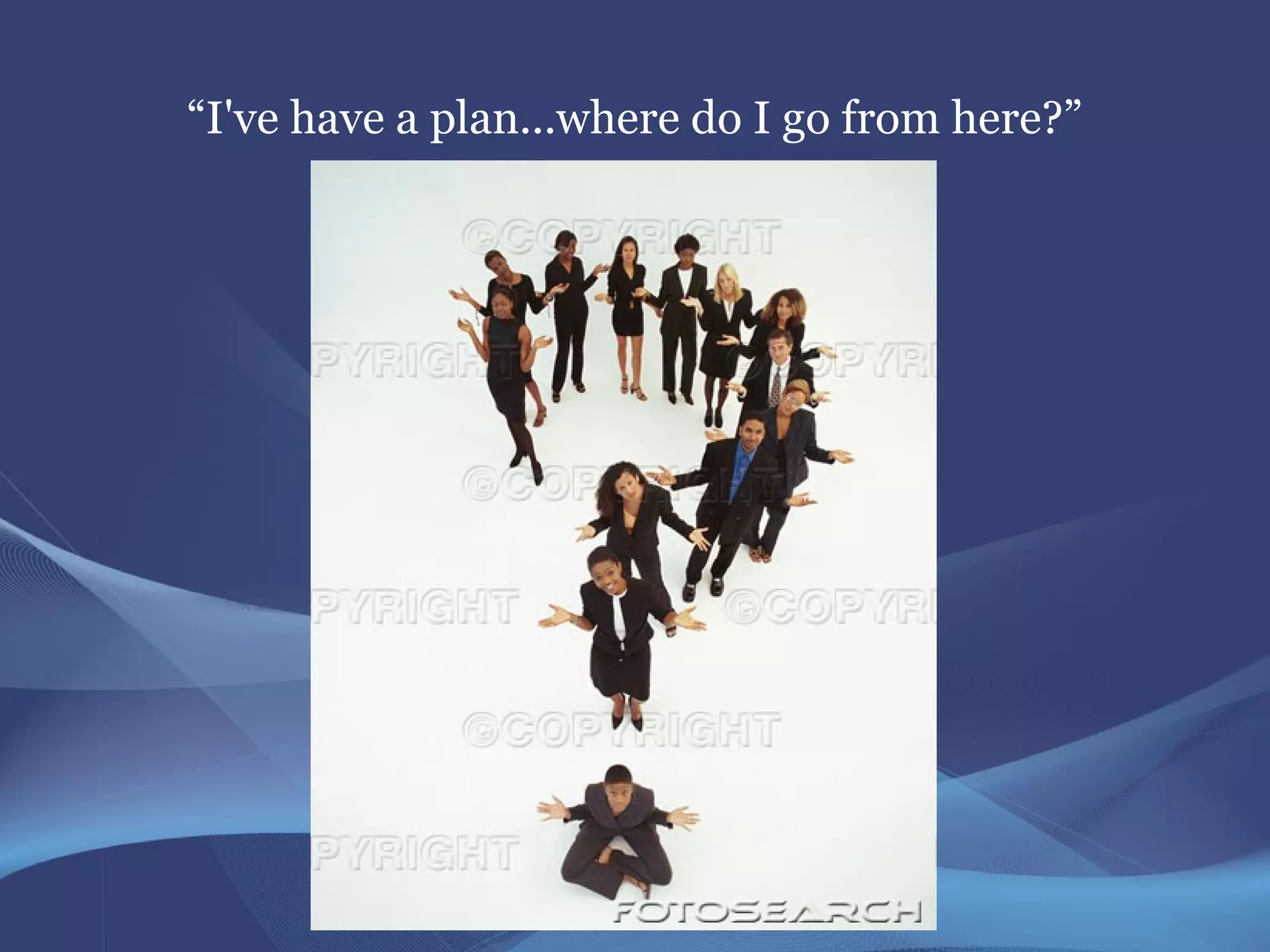 “I've have a plan...where do I go from here?”
 