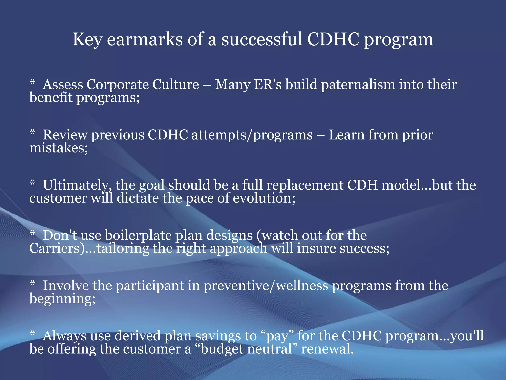 Key earmarks of a successful CDHC program

* Assess Corporate Culture – Many ER's build paternalism into their
benefit programs;

* Review previous CDHC attempts/programs – Learn from prior
mistakes;

* Ultimately, the goal should be a full replacement CDH model...but the
customer will dictate the pace of evolution;

* Don't use boilerplate plan designs (watch out for the
Carriers)...tailoring the right approach will insure success;

* Involve the participant in preventive/wellness programs from the
beginning;

* Always use derived plan savings to “pay” for the CDHC program...you'll
be offering the customer a “budget neutral” renewal.
 