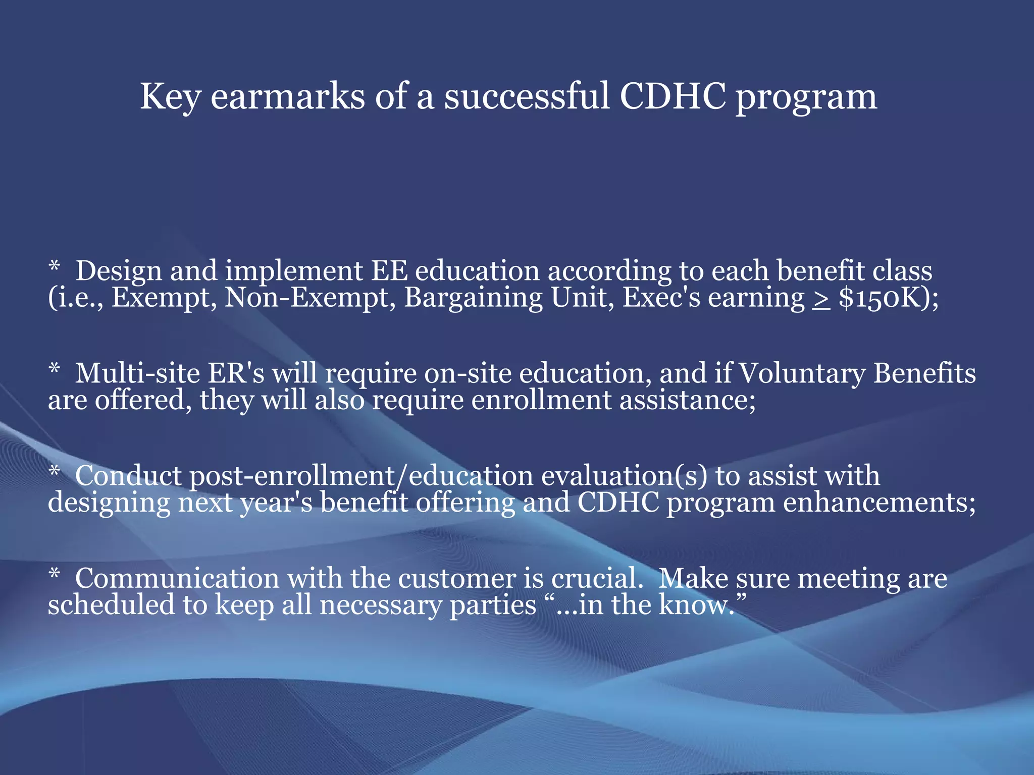 Key earmarks of a successful CDHC program



* Design and implement EE education according to each benefit class
(i.e., Exempt, Non-Exempt, Bargaining Unit, Exec's earning > $150K);

* Multi-site ER's will require on-site education, and if Voluntary Benefits
are offered, they will also require enrollment assistance;

* Conduct post-enrollment/education evaluation(s) to assist with
designing next year's benefit offering and CDHC program enhancements;

* Communication with the customer is crucial. Make sure meeting are
scheduled to keep all necessary parties “...in the know.”
 