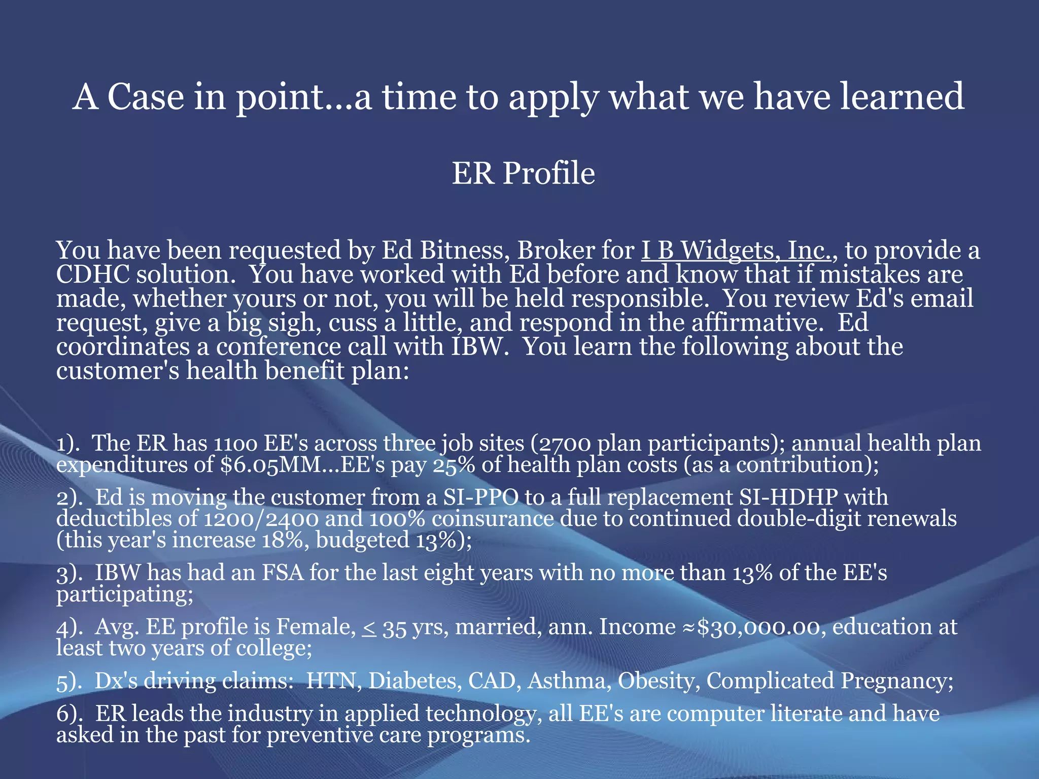 A Case in point...a time to apply what we have learned
                                       ER Profile

You have been requested by Ed Bitness, Broker for I B Widgets, Inc., to provide a
CDHC solution. You have worked with Ed before and know that if mistakes are
made, whether yours or not, you will be held responsible. You review Ed's email
request, give a big sigh, cuss a little, and respond in the affirmative. Ed
coordinates a conference call with IBW. You learn the following about the
customer's health benefit plan:

1). The ER has 11oo EE's across three job sites (2700 plan participants); annual health plan
expenditures of $6.05MM...EE's pay 25% of health plan costs (as a contribution);
2). Ed is moving the customer from a SI-PPO to a full replacement SI-HDHP with
deductibles of 1200/2400 and 100% coinsurance due to continued double-digit renewals
(this year's increase 18%, budgeted 13%);
3). IBW has had an FSA for the last eight years with no more than 13% of the EE's
participating;
4). Avg. EE profile is Female, < 35 yrs, married, ann. Income ≈$30,000.00, education at
least two years of college;
5). Dx's driving claims: HTN, Diabetes, CAD, Asthma, Obesity, Complicated Pregnancy;
6). ER leads the industry in applied technology, all EE's are computer literate and have
asked in the past for preventive care programs.
 