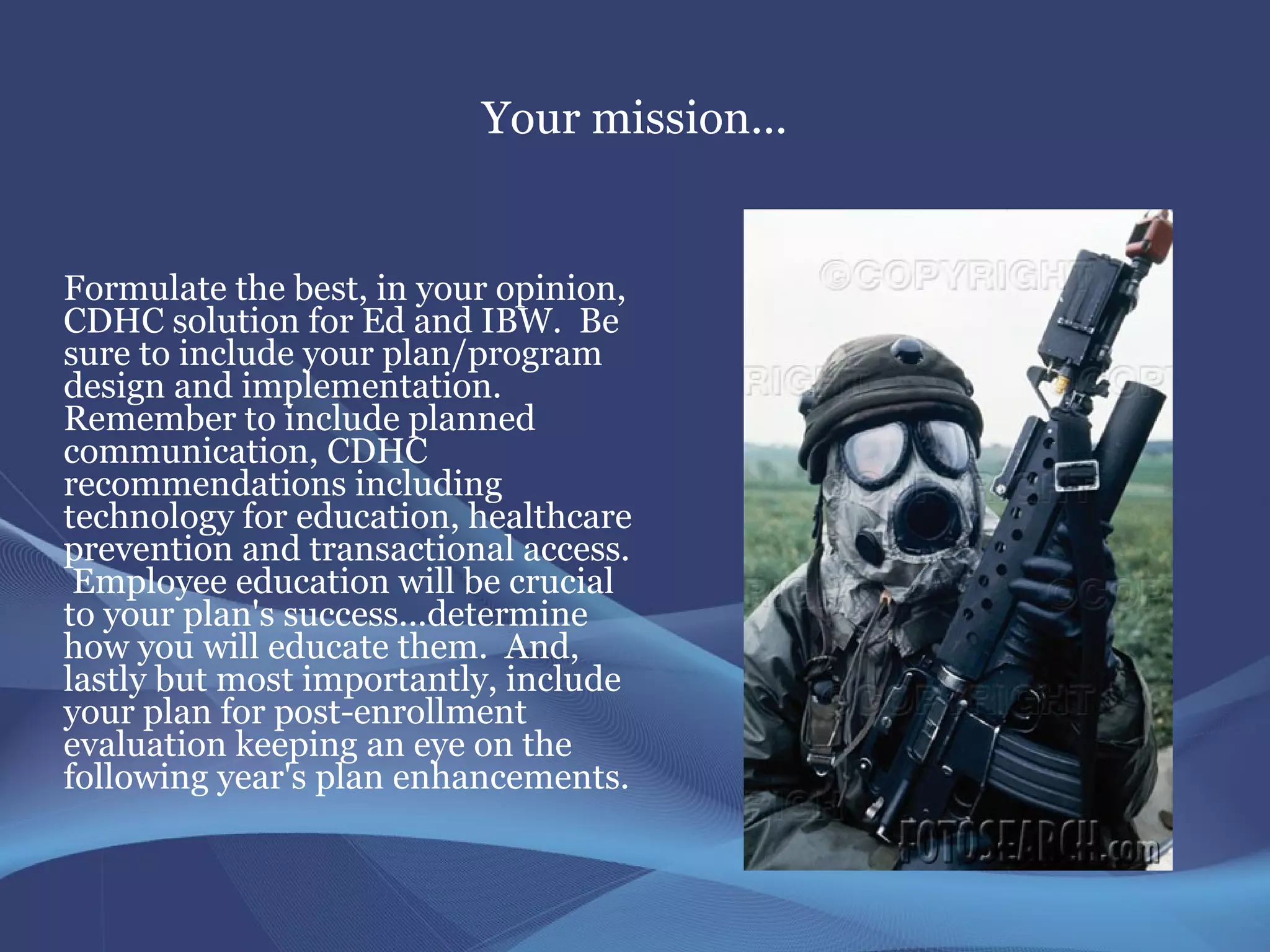 Your mission...


Formulate the best, in your opinion,
CDHC solution for Ed and IBW. Be
sure to include your plan/program
design and implementation.
Remember to include planned
communication, CDHC
recommendations including
technology for education, healthcare
prevention and transactional access.
 Employee education will be crucial
to your plan's success...determine
how you will educate them. And,
lastly but most importantly, include
your plan for post-enrollment
evaluation keeping an eye on the
following year's plan enhancements.
 