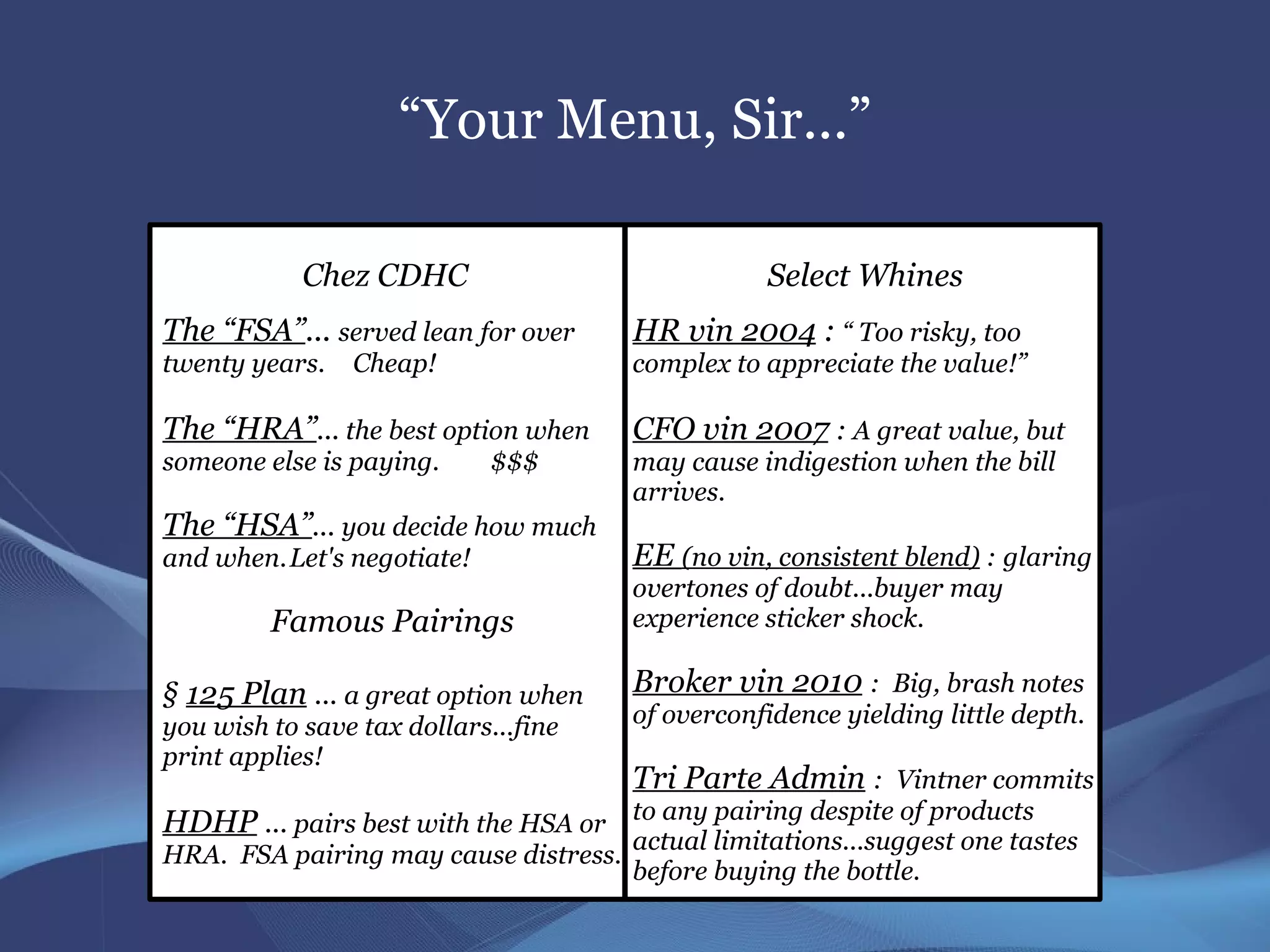 “Your Menu, Sir...”

            Chez CDHC                             Select Whines
The “FSA”... served lean for over      HR vin 2004 : “ Too risky, too
twenty years.   Cheap!                 complex to appreciate the value!”

The “HRA”... the best option when      CFO vin 2007 : A great value, but
someone else is paying.     $$$        may cause indigestion when the bill
                                       arrives.
The “HSA”... you decide how much
and when.Let's negotiate!              EE (no vin, consistent blend) : glaring
                                       overtones of doubt...buyer may
         Famous Pairings               experience sticker shock.

§ 125 Plan ... a great option when     Broker vin 2010 : Big, brash notes
you wish to save tax dollars...fine    of overconfidence yielding little depth.
print applies!
                                       Tri Parte Admin : Vintner commits
HDHP ... pairs best with the HSA or to any pairing despite of products
                                       actual limitations...suggest one tastes
HRA. FSA pairing may cause distress.
                                       before buying the bottle.
 