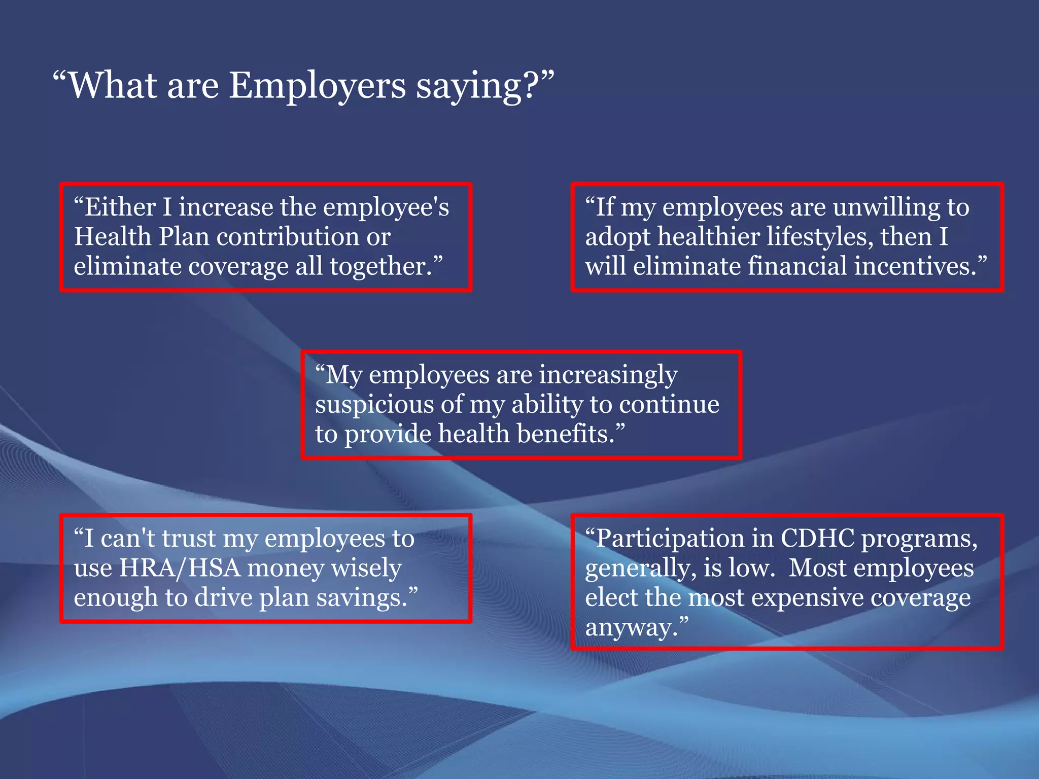 “What are Employers saying?”


 “Either I increase the employee's            “If my employees are unwilling to
 Health Plan contribution or                  adopt healthier lifestyles, then I
 eliminate coverage all together.”            will eliminate financial incentives.”



                      “My employees are increasingly
                      suspicious of my ability to continue
                      to provide health benefits.”



 “I can't trust my employees to               “Participation in CDHC programs,
 use HRA/HSA money wisely                     generally, is low. Most employees
 enough to drive plan savings.”               elect the most expensive coverage
                                              anyway.”
 