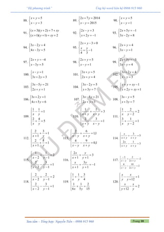 Trang 10Sưu tầm – Tổng hợp: Nguyễn Tiến – 0986 915 960
“Hệ phương trình” Ủng hộ word liên hệ 0986 915 960
88.
5
3
x y
x y
 

 
89.
2 7 2014
2015
x y
x y
 

 
90.
5
1
x y
x y
 

 
91.
( 3)( 2) 7
( 1)( 1) 2
x y xy
x y xy
   

   
92.
2 3
2 1
x y
x y
 

  
93.
2 5 1
3 2 8
x y
x y
  

 
94.
3 2 4
4 3 5
x y
x y
 

 
95.
2 3 0
1
4 3
x y
x y
  


 
96.
2 4
3 1
x y
x y
 

 
97.
2 4
3 5
x y
x y
  

 
98.
2 5
1
x y
x y
 

 
99.
2 5 3
3 4
x y
x y
  

 
100.
1
3 2 3
x y
x y
 

 
101.
3 5
2 4
x y
x y
 

 
102.
3 2 4
3
x y
x y
 

 
103.
3 5 21
2 1
x y
x y
 

 
104.
3 2 5
3 7
x y
x y
 

 
105.
1
2 1
x y xy
x y xy
  

  
106.
3 2 1
4 5 6
x y
x y
 

 
107.
3 5 21
2 1
x y
x y
 

 
108.
3 5
3 7
x y
x y
 

 
109.









5
42
1
11
yx
yx
110.















1
32
3
11
yxyx
yxyx
111.













1
2
13
2
2
21
yx
yx
112.











1
5
1
2
1
3
1
2
yx
yx
113.















1,0
94
1,1
62
yxyx
yxyx
114.















3
12
5
3
yxyx
x
yxyx
x
115.















1
1
3
2
2
2
1
1
2
1
yx
yx
116.















1
1
3
1
3
11
2
y
y
x
x
y
y
x
x
117.
















2
2
104
2
2
23
yxyx
yxyx
118.















1
1
3
2
2
2
1
2
2
2
yx
yx
119.









15
2
5
1
6
1
4
311
yx
yx
120.
1
12
2
12
x x
y y
x x
y y

  

  
 
 
